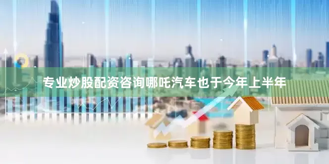 专业炒股配资咨询哪吒汽车也于今年上半年