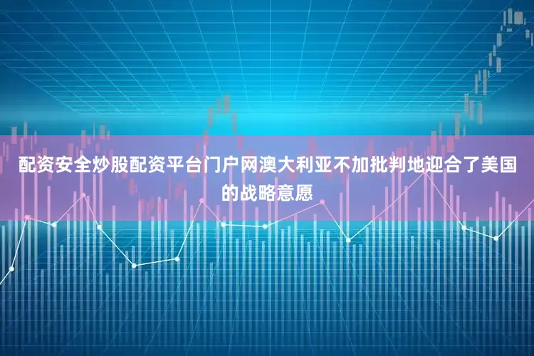 配资安全炒股配资平台门户网澳大利亚不加批判地迎合了美国的战略意愿