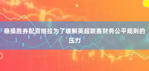 稳操胜券配资维拉为了缓解英超联赛财务公平规则的压力