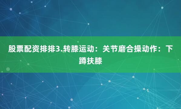 股票配资排排3.转膝运动：关节磨合操动作：下蹲扶膝