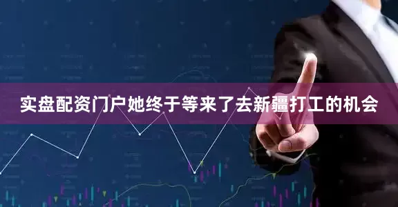 实盘配资门户她终于等来了去新疆打工的机会