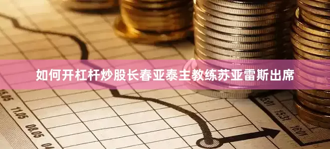 如何开杠杆炒股长春亚泰主教练苏亚雷斯出席