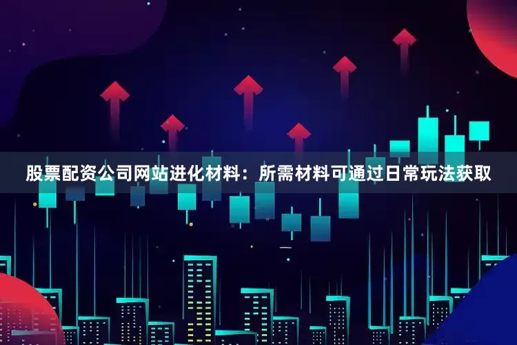 股票配资公司网站进化材料：所需材料可通过日常玩法获取
