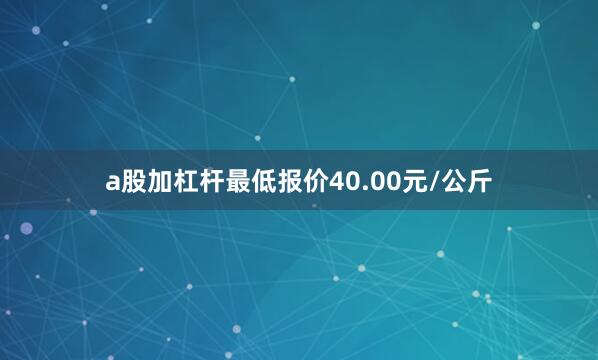 a股加杠杆最低报价40.00元/公斤