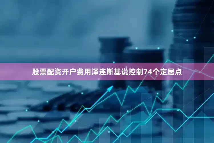 股票配资开户费用泽连斯基说控制74个定居点
