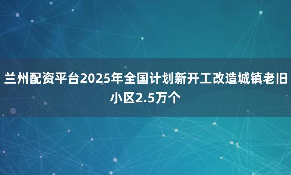 兰州配资平台2025年全国计划新开工改造城镇老旧小区2.5万个