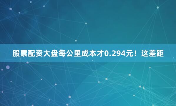 股票配资大盘每公里成本才0.294元！这差距